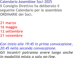 Calendario Assemblee Soci 2025 Il Consiglio Direttivo ha deliberato il seguente Calendario per le assemblee ORDINARIE dei Soci. 21 marzo16 maggio 12 settembre 21 novembre  Con inizio alle 19:45 in prima convocazione, 20:45 nella seconda convocazione.Gli incontri potranno avere luogo anche in modalità mista o solo on-line.