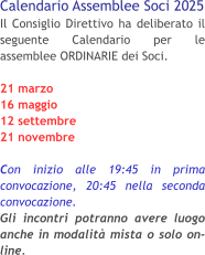 Calendario Assemblee Soci 2025 Il Consiglio Direttivo ha deliberato il seguente Calendario per le assemblee ORDINARIE dei Soci. 21 marzo 16 maggio 12 settembre 21 novembre  Con inizio alle 19:45 in prima convocazione, 20:45 nella seconda convocazione.Gli incontri potranno avere luogo anche in modalità mista o solo on-line.