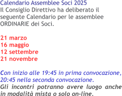Calendario Assemblee Soci 2025 Il Consiglio Direttivo ha deliberato il seguente Calendario per le assemblee ORDINARIE dei Soci. 21 marzo16 maggio 12 settembre 21 novembre  Con inizio alle 19:45 in prima convocazione, 20:45 nella seconda convocazione.Gli incontri potranno avere luogo anche in modalità mista o solo on-line.