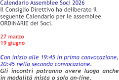 Calendario Assemblee Soci 2026 Il Consiglio Direttivo ha deliberato il seguente Calendario per le assemblee ORDINARIE dei Soci.27 marzo 19 giugno  Con inizio alle 19:45 in prima convocazione, 20:45 nella seconda convocazione.Gli incontri potranno avere luogo anche in modalità mista o solo on-line.