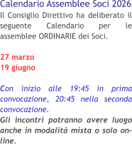 Calendario Assemblee Soci 2026 Il Consiglio Direttivo ha deliberato il seguente Calendario per le assemblee ORDINARIE dei Soci. 27 marzo 19 giugno  Con inizio alle 19:45 in prima convocazione, 20:45 nella seconda convocazione.Gli incontri potranno avere luogo anche in modalità mista o solo on-line.