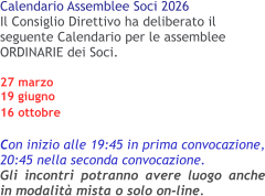 Calendario Assemblee Soci 2026 Il Consiglio Direttivo ha deliberato il seguente Calendario per le assemblee ORDINARIE dei Soci.27 marzo 19 giugno16 ottobre  Con inizio alle 19:45 in prima convocazione, 20:45 nella seconda convocazione.Gli incontri potranno avere luogo anche in modalità mista o solo on-line.
