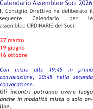 Calendario Assemblee Soci 2026 Il Consiglio Direttivo ha deliberato il seguente Calendario per le assemblee ORDINARIE dei Soci. 27 marzo 19 giugno 16 ottobre  Con inizio alle 19:45 in prima convocazione, 20:45 nella seconda convocazione.Gli incontri potranno avere luogo anche in modalità mista o solo on-line.