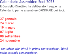 Calendario Assemblee Soci 2023 Il Consiglio Direttivo ha deliberato il seguente Calendario per le assemblee ORDINARIE dei Soci.  27 gennaio 24 marzo 19 maggio 07 luglio 08 settembre 24 novembre   con inizio alle 19:45 in prima convocazione, 20:45 nella seconda convocazione.