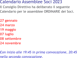 Calendario Assemblee Soci 2023 Il Consiglio Direttivo ha deliberato il seguente Calendario per le assemblee ORDINARIE dei Soci.  27 gennaio 24 marzo 19 maggio 07 luglio 08 settembre 24 novembre  Con inizio alle 19:45 in prima convocazione, 20:45 nella seconda convocazione.