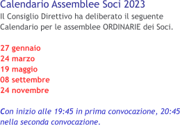 Calendario Assemblee Soci 2023 Il Consiglio Direttivo ha deliberato il seguente Calendario per le assemblee ORDINARIE dei Soci.  27 gennaio 24 marzo 19 maggio 08 settembre 24 novembre  Con inizio alle 19:45 in prima convocazione, 20:45 nella seconda convocazione.