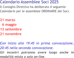Calendario Assemblee Soci 2025 Il Consiglio Direttivo ha deliberato il seguente Calendario per le assemblee ORDINARIE dei Soci. 21 marzo   6 maggio 12 settembre 21 novembre  Con inizio alle 19:45 in prima convocazione, 20:45 nella seconda convocazione.Gli incontri potranno avere luogo anche in modalità mista o solo on-line.